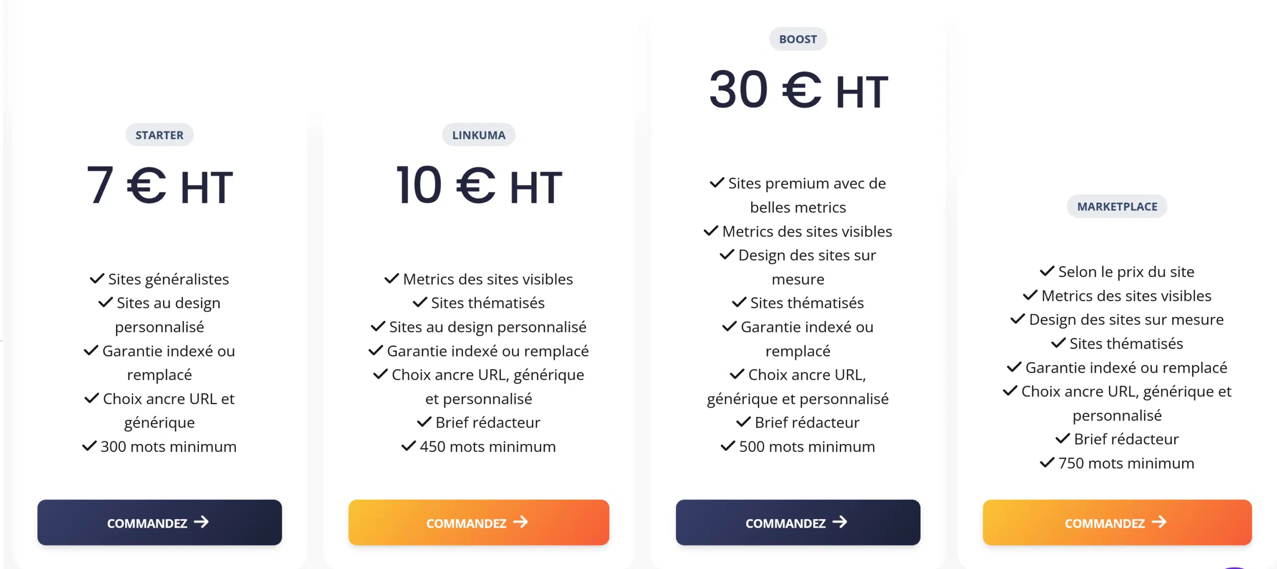 Ils nous soutiennent 4 starter7 € HT Sites généralistes Sites au design personnalisé Garantie indexé ou remplacé Choix ancre URL et générique 300 mots minimum LINKUMA 10 € HT Metrics des sites visibles Sites thématisés Sites au design personnalisé Garantie indexé ou remplacé Choix ancre URL, générique et personnalisé Brief rédacteur 450 mots minimum Boost 30 € HT Sites premium avec de belles metrics Metrics des sites visibles Design des sites sur mesure Sites thématisés Garantie indexé ou remplacé Choix ancre URL, générique et personnalisé Brief rédacteur 500 mots minimum MARKETPLACE Selon le prix du site Metrics des sites visibles Design des sites sur mesure Sites thématisés Garantie indexé ou remplacé Choix ancre URL, générique et personnalisé Brief rédacteur 750 mots minimum